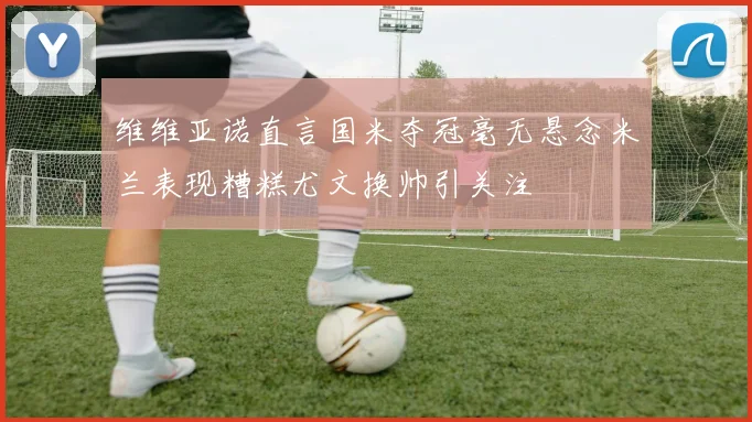 维维亚诺直言国米夺冠毫无悬念米兰表现糟糕尤文换帅引关注