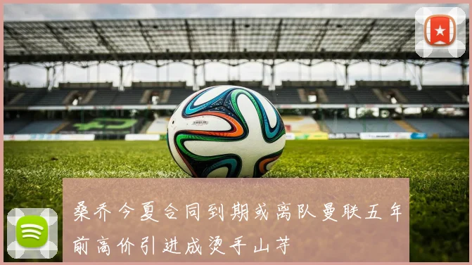 桑乔今夏合同到期或离队曼联五年前高价引进成烫手山芋