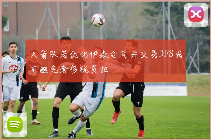 火箭队若优化伊森合同并交易DFS或可避免奢侈税负担