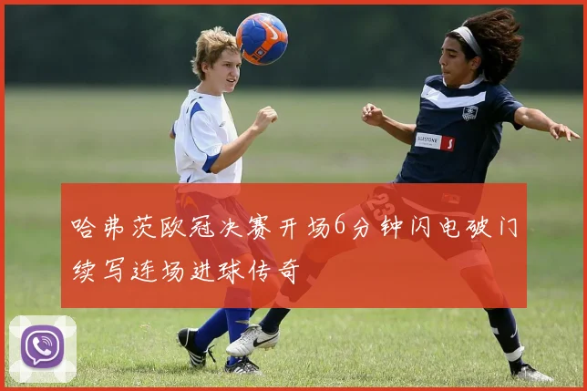 哈弗茨欧冠决赛开场6分钟闪电破门续写连场进球传奇