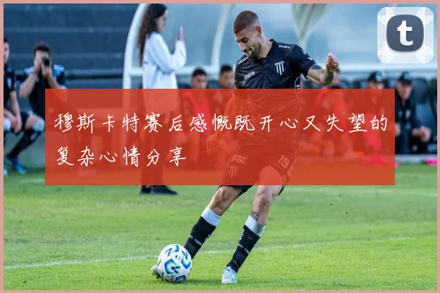 穆斯卡特赛后感慨既开心又失望的复杂心情分享