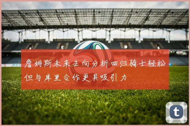 詹姆斯未来去向分析回归骑士轻松但与库里合作更具吸引力