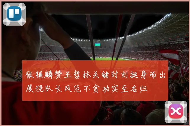 张镇麟赞王哲林关键时刻挺身而出展现队长风范不贪功实至名归