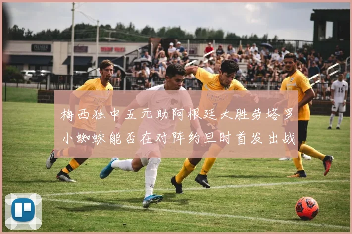 梅西独中五元助阿根廷大胜劳塔罗小蜘蛛能否在对阵约旦时首发出战