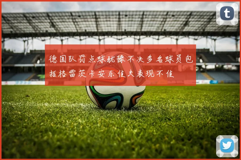 德国队罚点球犹豫不决多名球员包括格雷茨卡安东佳夫表现不佳