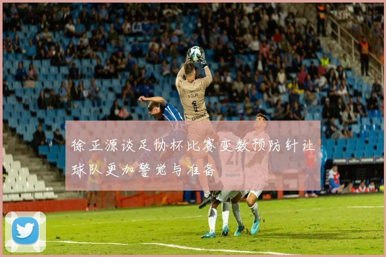 徐正源谈足协杯比赛变数预防针让球队更加警觉与准备