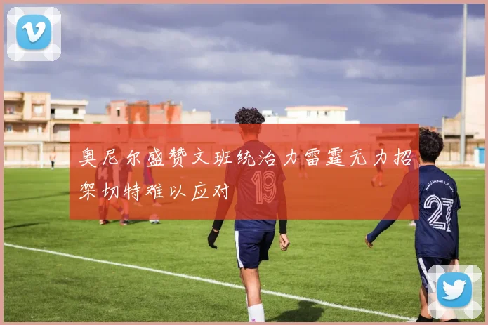 奥尼尔盛赞文班统治力雷霆无力招架切特难以应对