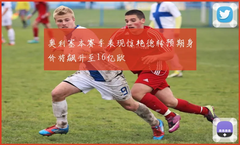 奥利塞本赛季表现惊艳德转预期身价将飙升至16亿欧
