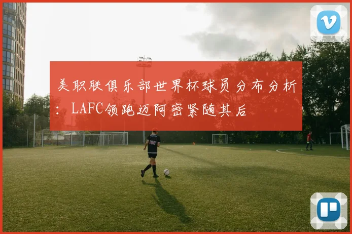 美职联俱乐部世界杯球员分布分析：LAFC领跑迈阿密紧随其后