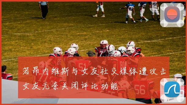 若昂内维斯与女友社交媒体遭攻击女友无奈关闭评论功能