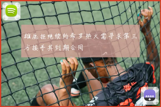 雄鹿拒绝续约希罗热火需寻求第三方接手其到期合同