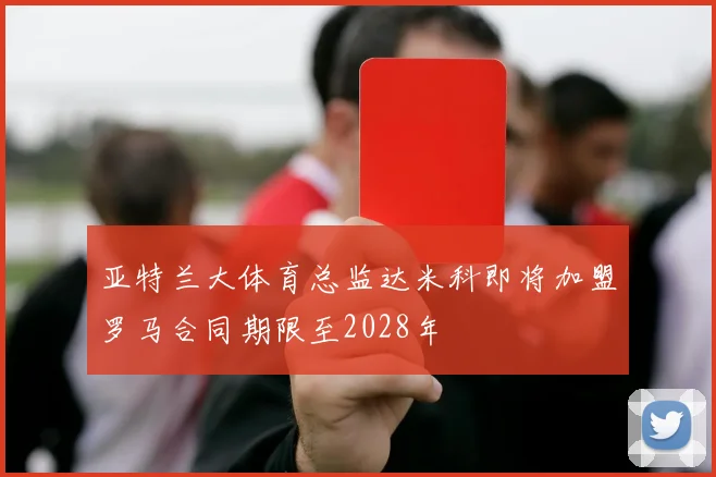 亚特兰大体育总监达米科即将加盟罗马合同期限至2028年