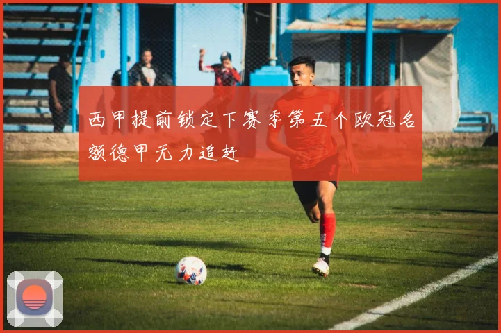 西甲提前锁定下赛季第五个欧冠名额德甲无力追赶
