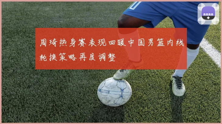 周琦热身赛表现回暖中国男篮内线轮换策略再度调整
