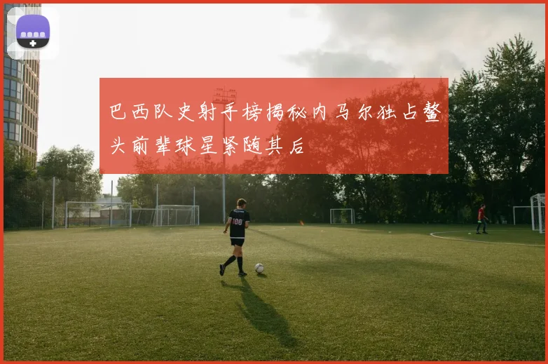 巴西队史射手榜揭秘内马尔独占鳌头前辈球星紧随其后