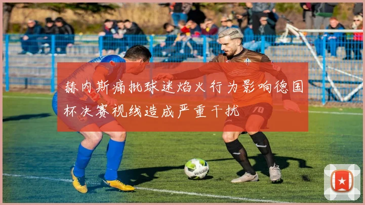 赫内斯痛批球迷焰火行为影响德国杯决赛视线造成严重干扰