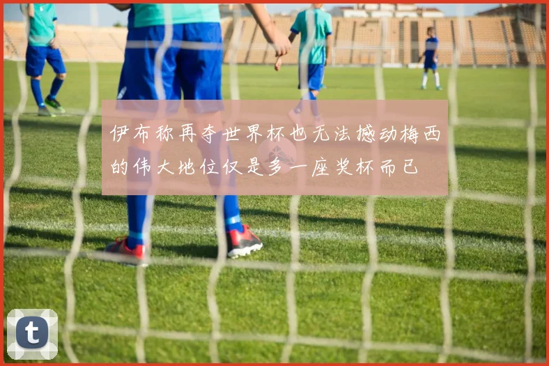 伊布称再夺世界杯也无法撼动梅西的伟大地位仅是多一座奖杯而已