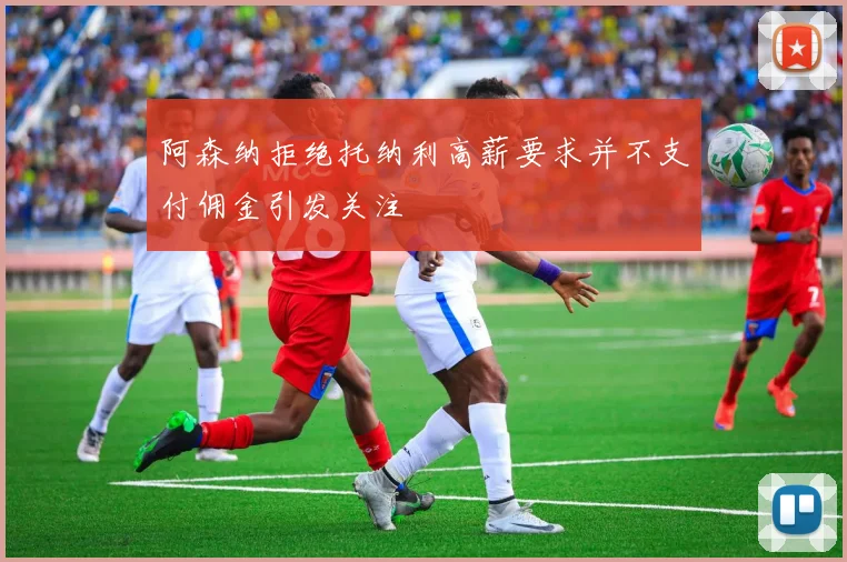 阿森纳拒绝托纳利高薪要求并不支付佣金引发关注