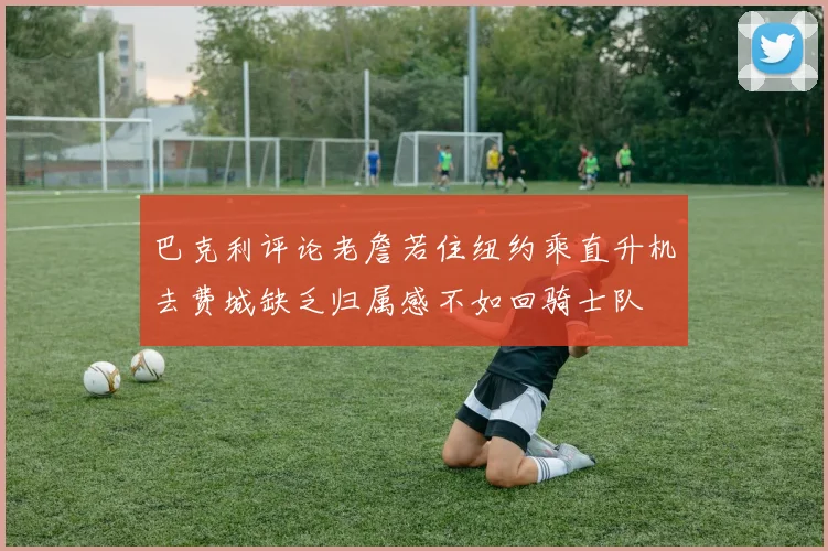 巴克利评论老詹若住纽约乘直升机去费城缺乏归属感不如回骑士队