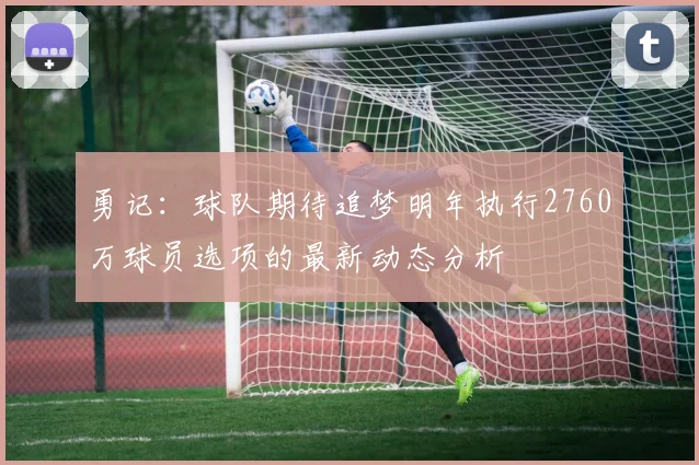 勇记：球队期待追梦明年执行2760万球员选项的最新动态分析