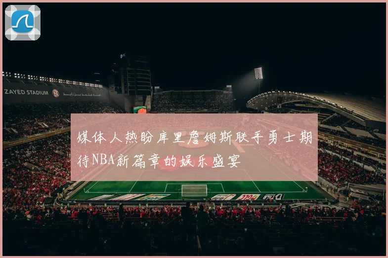 媒体人热盼库里詹姆斯联手勇士期待NBA新篇章的娱乐盛宴