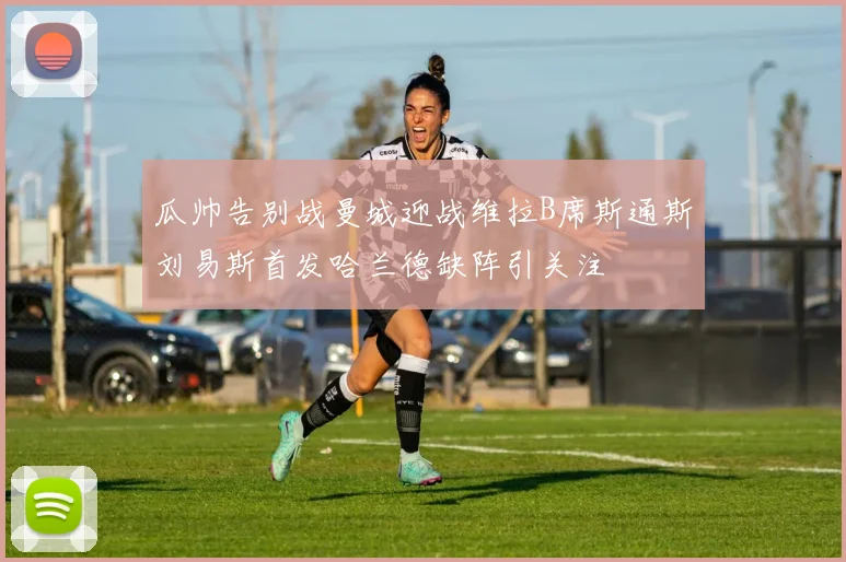 瓜帅告别战曼城迎战维拉B席斯通斯刘易斯首发哈兰德缺阵引关注