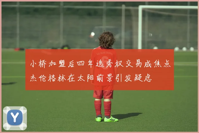 小桥加盟后四年选秀权交易成焦点杰伦格林在太阳前景引发疑虑