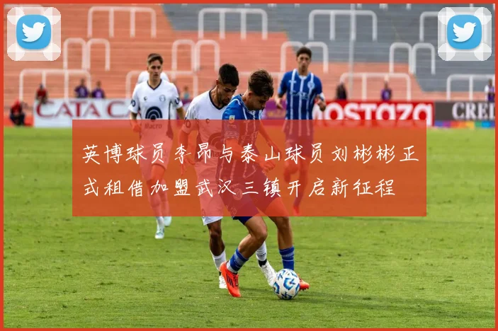 英博球员李昂与泰山球员刘彬彬正式租借加盟武汉三镇开启新征程