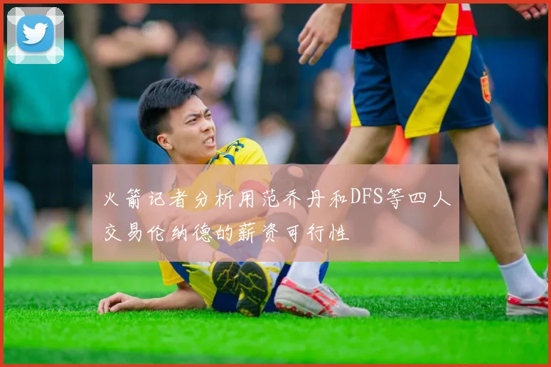 火箭记者分析用范乔丹和DFS等四人交易伦纳德的薪资可行性