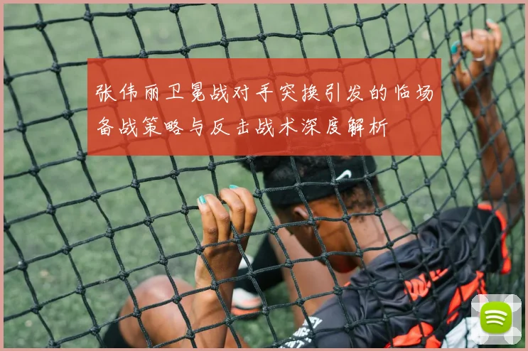 张伟丽卫冕战对手突换引发的临场备战策略与反击战术深度解析