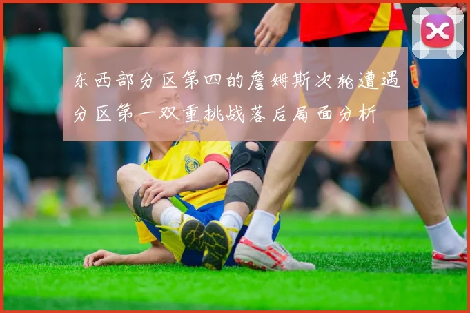 东西部分区第四的詹姆斯次轮遭遇分区第一双重挑战落后局面分析