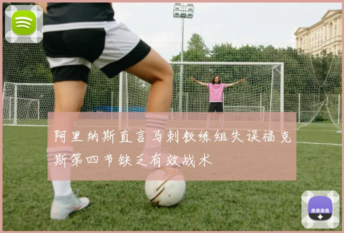 阿里纳斯直言马刺教练组失误福克斯第四节缺乏有效战术