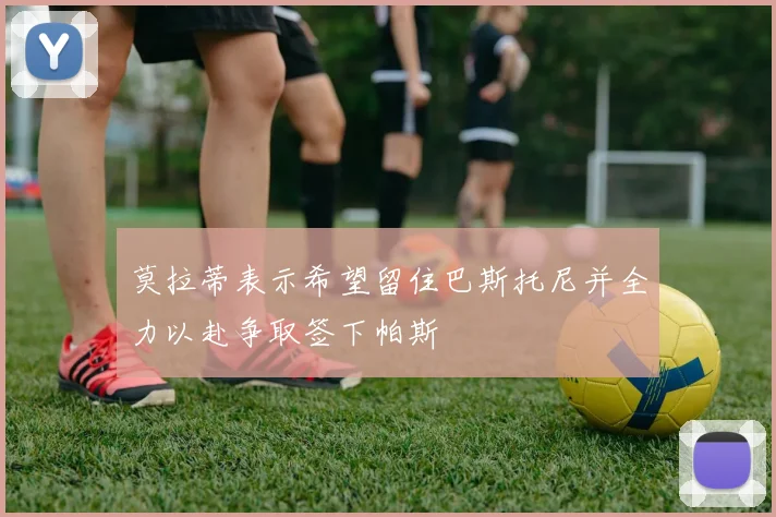 莫拉蒂表示希望留住巴斯托尼并全力以赴争取签下帕斯