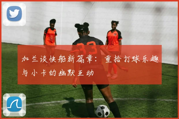 加兰谈快船新篇章：重拾打球乐趣与小卡的幽默互动