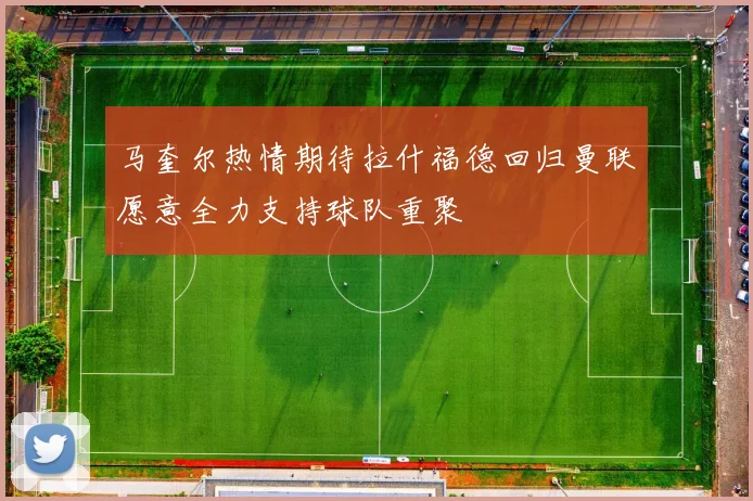 马奎尔热情期待拉什福德回归曼联愿意全力支持球队重聚