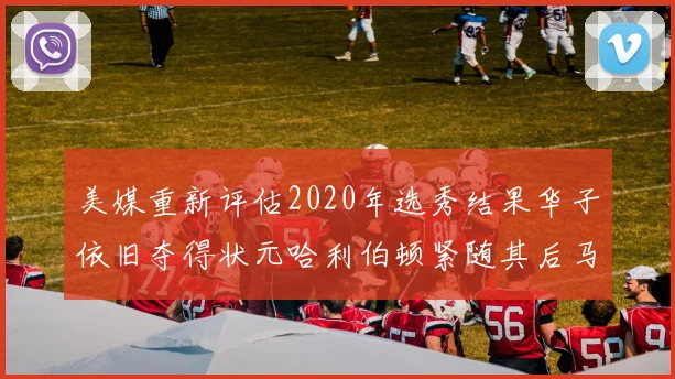 美媒重新评估2020年选秀结果华子依旧夺得状元哈利伯顿紧随其后马克西位列探花