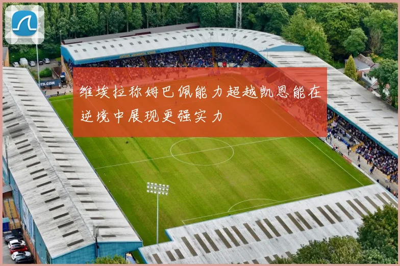维埃拉称姆巴佩能力超越凯恩能在逆境中展现更强实力
